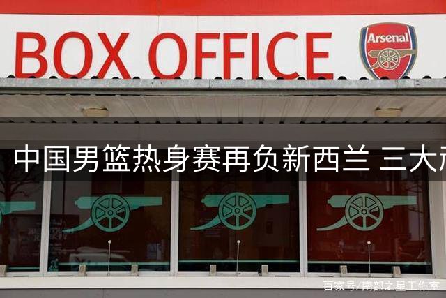 中国男篮热身赛再负新西兰 三大顽疾凸显阵容隐忧