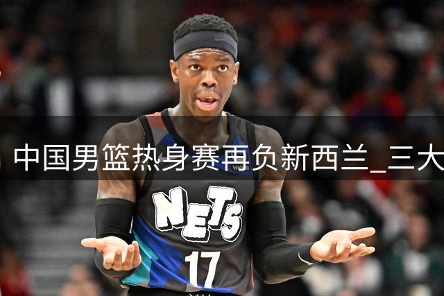 中国男篮热身赛再负新西兰 三大顽疾凸显阵容隐忧