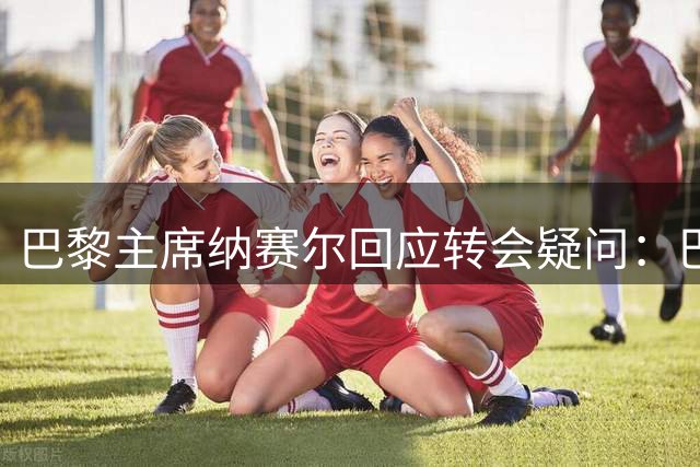 巴黎主席纳赛尔回应转会疑问：巴尔科拉留队 托雷斯无可奉告