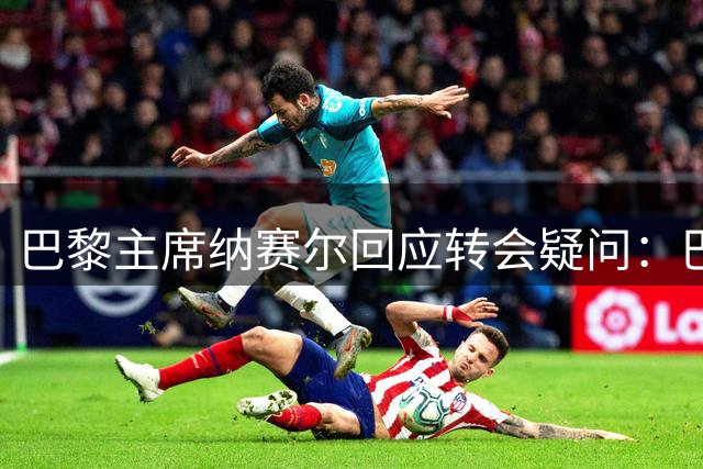 巴黎主席纳赛尔回应转会疑问：巴尔科拉留队 托雷斯无可奉告