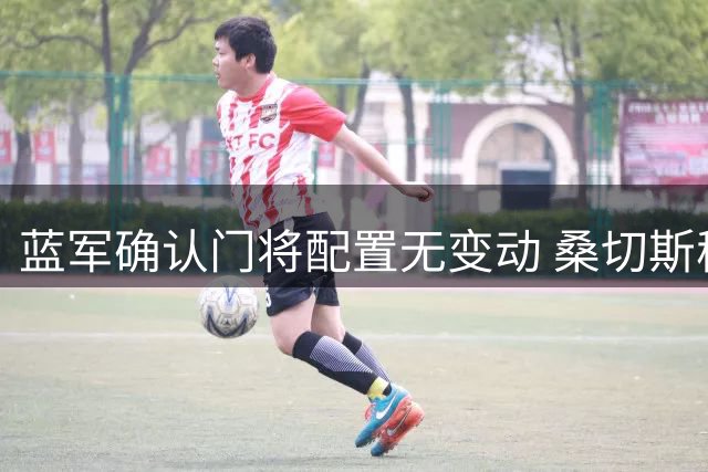 蓝军确认门将配置无变动 桑切斯稳坐主力位置