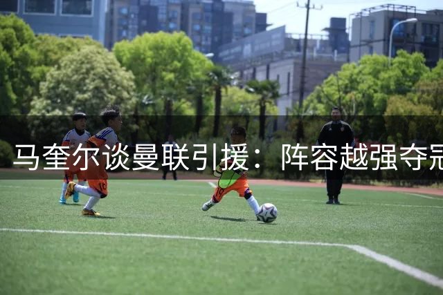 马奎尔谈曼联引援：阵容越强夺冠希望越大