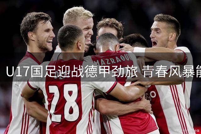 U17国足迎战德甲劲旅 青春风暴能否延续连胜势头？